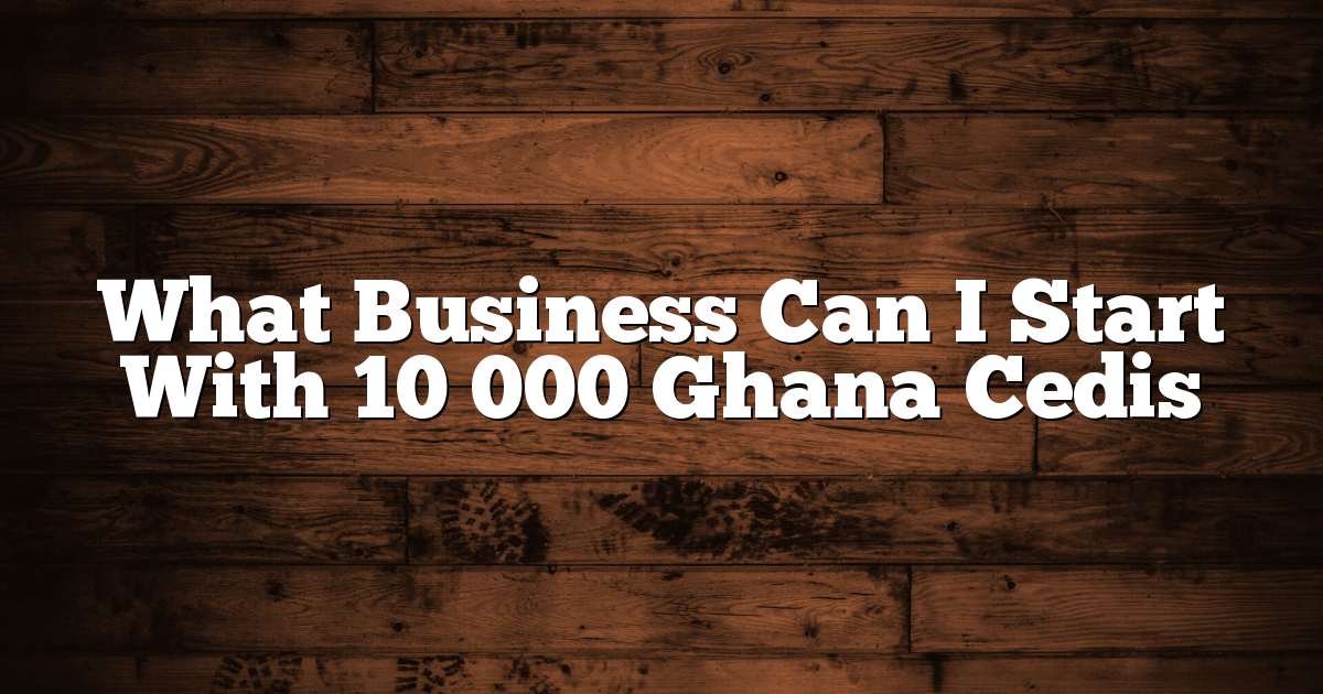 What Business Can I Start With 10 000 Ghana Cedis